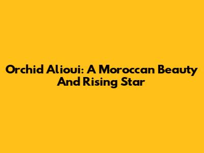 Orchid Alioui: A Moroccan Beauty And Rising Star