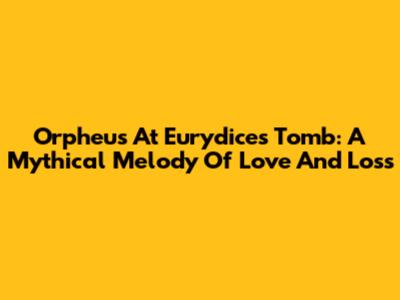 Orpheus At Eurydice's Tomb: A Mythical Melody Of Love And Loss
