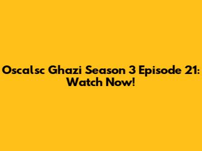 Oscalsc Ghazi Season 3 Episode 21: Watch Now!