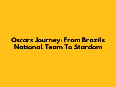 Oscar's Journey: From Brazil's National Team To Stardom