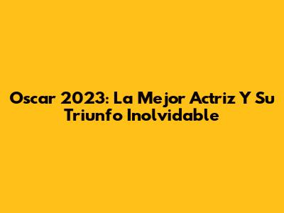 Oscar 2023: La Mejor Actriz Y Su Triunfo Inolvidable