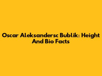 Oscar Aleksandersc Bublik: Height And Bio Facts