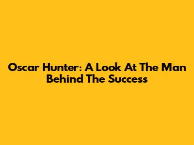Oscar Hunter: A Look At The Man Behind The Success