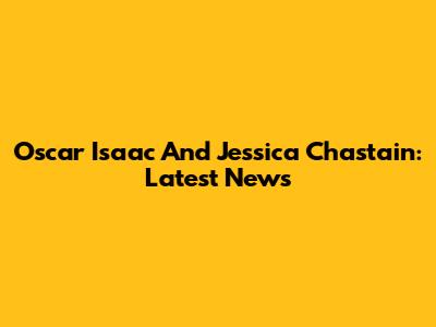 Oscar Isaac And Jessica Chastain: Latest News