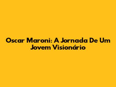 Oscar Maroni: A Jornada De Um Jovem Visionário
