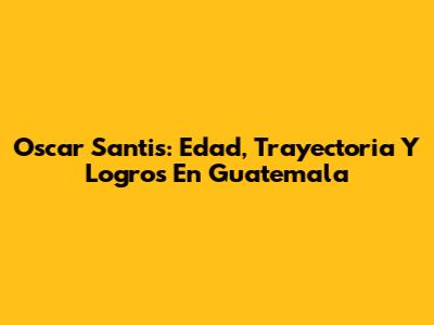 Oscar Santis: Edad, Trayectoria Y Logros En Guatemala