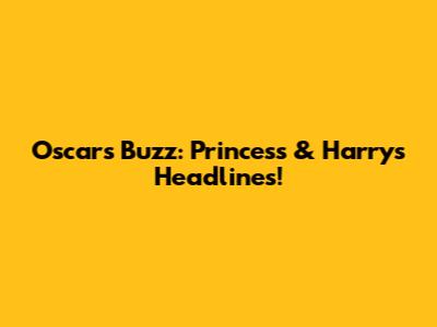 Oscars Buzz: Princess & Harry's Headlines!