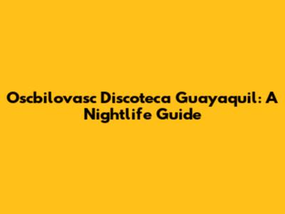 Oscbilovasc Discoteca Guayaquil: A Nightlife Guide
