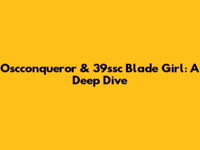 Oscconqueror & 39ssc Blade Girl: A Deep Dive