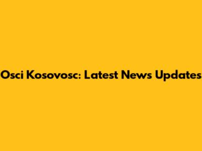 Osci Kosovosc: Latest News Updates