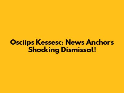 Osciips Kessesc: News Anchor's Shocking Dismissal!
