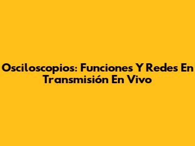 Osciloscopios: Funciones Y Redes En Transmisión En Vivo
