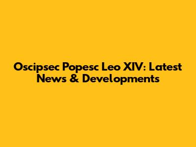 Oscipsec Popesc Leo XIV: Latest News & Developments