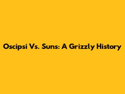 Oscipsi Vs. Suns: A Grizzly History
