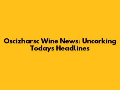 Oscizharsc Wine News: Uncorking Today's Headlines