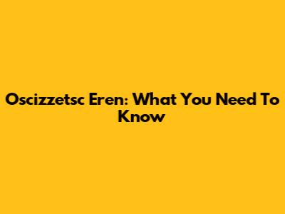 Oscizzetsc Eren: What You Need To Know