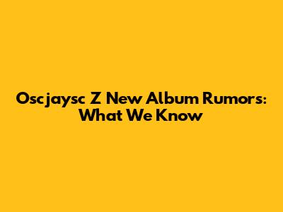 Oscjaysc Z New Album Rumors: What We Know