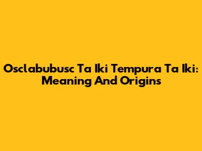 Osclabubusc Ta Iki Tempura Ta Iki: Meaning And Origins