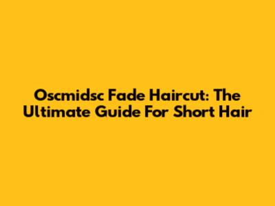 Oscmidsc Fade Haircut: The Ultimate Guide For Short Hair