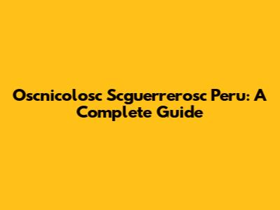 Oscnicolosc Scguerrerosc Peru: A Complete Guide