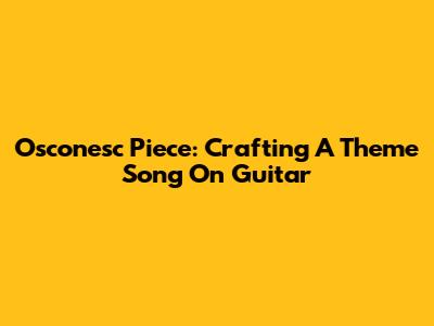 Osconesc Piece: Crafting A Theme Song On Guitar