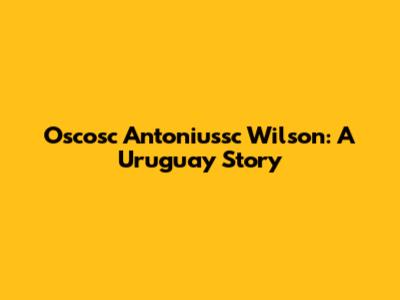 Oscosc Antoniussc Wilson: A Uruguay Story