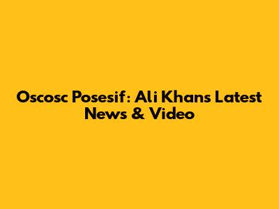 Oscosc Posesif: Ali Khan's Latest News & Video