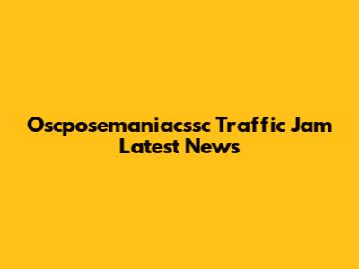 Oscposemaniacssc Traffic Jam Latest News