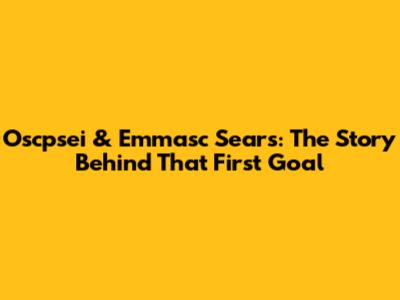 Oscpsei & Emmasc Sears: The Story Behind That First Goal