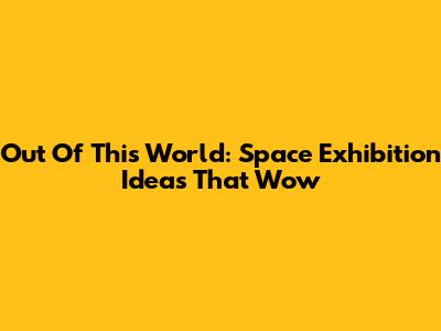 Out Of This World: Space Exhibition Ideas That Wow