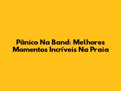 Pânico Na Band: Melhores Momentos Incríveis Na Praia