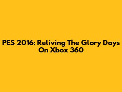 PES 2016: Reliving The Glory Days On Xbox 360