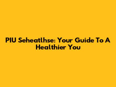 PIU Seheatlhse: Your Guide To A Healthier You
