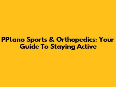 PPlano Sports & Orthopedics: Your Guide To Staying Active