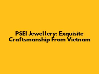 PSEI Jewellery: Exquisite Craftsmanship From Vietnam