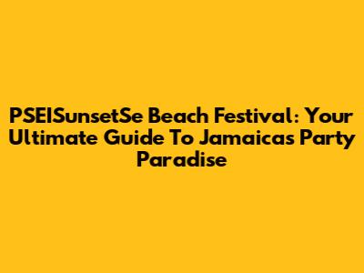 PSEISunsetSe Beach Festival: Your Ultimate Guide To Jamaica's Party Paradise
