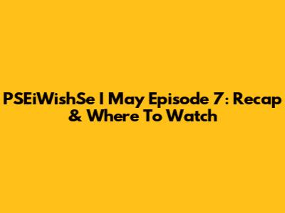 PSEiWishSe I May Episode 7: Recap & Where To Watch