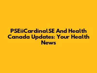 PSEiiCardinalSE And Health Canada Updates: Your Health News