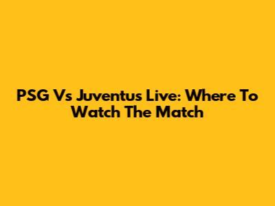PSG Vs Juventus Live: Where To Watch The Match