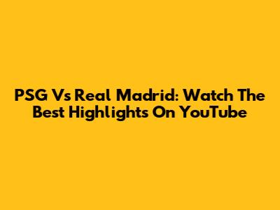 PSG Vs Real Madrid: Watch The Best Highlights On YouTube