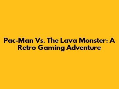 Pac-Man Vs. The Lava Monster: A Retro Gaming Adventure