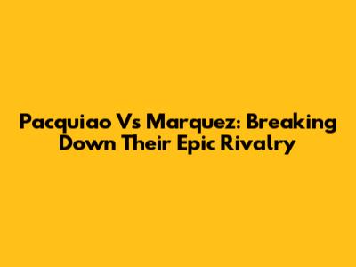 Pacquiao Vs Marquez: Breaking Down Their Epic Rivalry