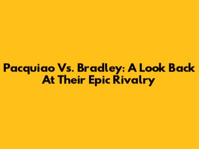 Pacquiao Vs. Bradley: A Look Back At Their Epic Rivalry