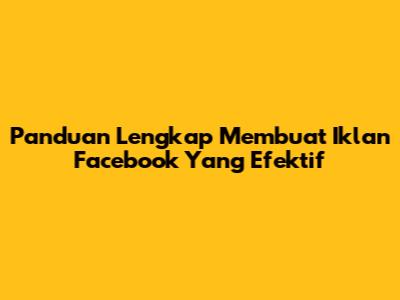 Panduan Lengkap Membuat Iklan Facebook Yang Efektif