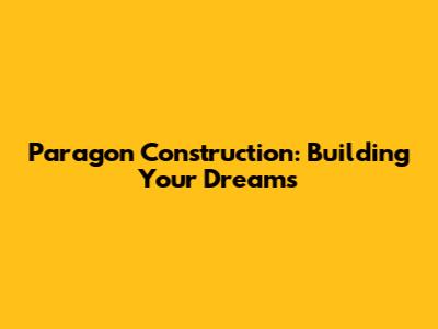 Paragon Construction: Building Your Dreams