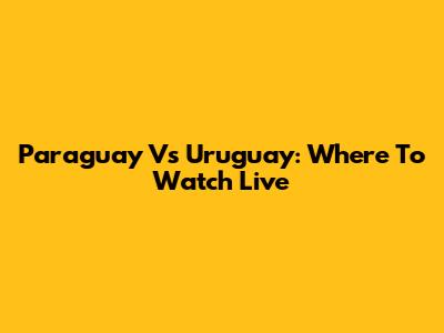 Paraguay Vs Uruguay: Where To Watch Live