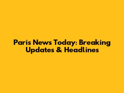 Paris News Today: Breaking Updates & Headlines