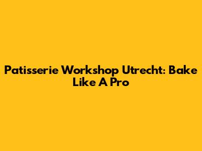 Patisserie Workshop Utrecht: Bake Like A Pro