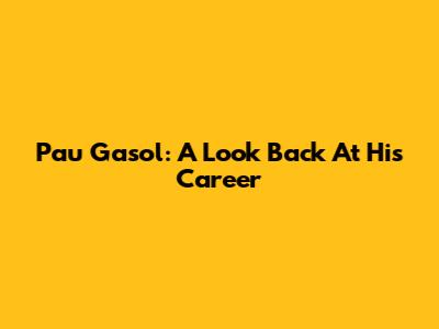 Pau Gasol: A Look Back At His Career