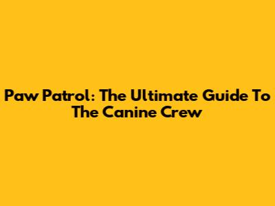 Paw Patrol: The Ultimate Guide To The Canine Crew
